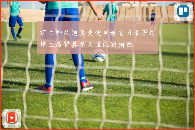 前主帅称迪奥曼德训练首日表现惊艳主席赞其潜力堪比新梅西