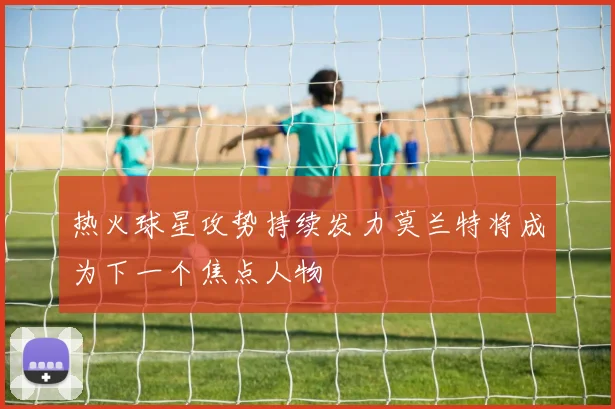 热火球星攻势持续发力莫兰特将成为下一个焦点人物