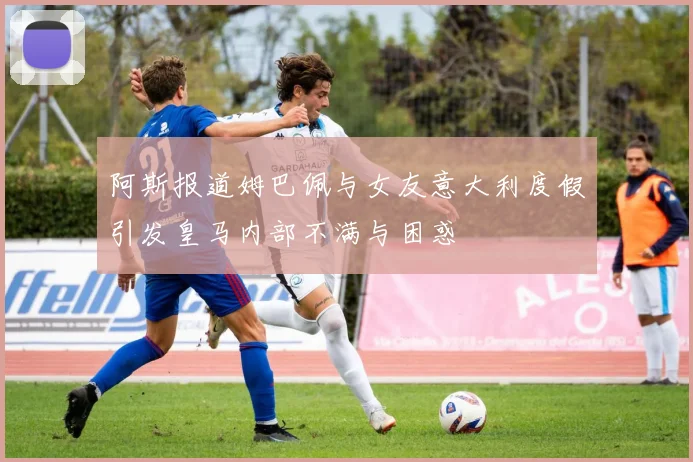 阿斯报道姆巴佩与女友意大利度假引发皇马内部不满与困惑