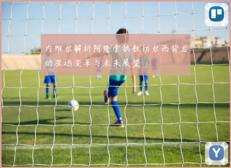 内维尔解析阿隆索执教切尔西背后的深远变革与未来展望