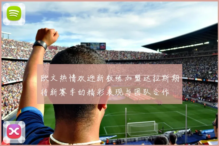 欧文热情欢迎新教练加盟达拉斯期待新赛季的精彩表现与团队合作