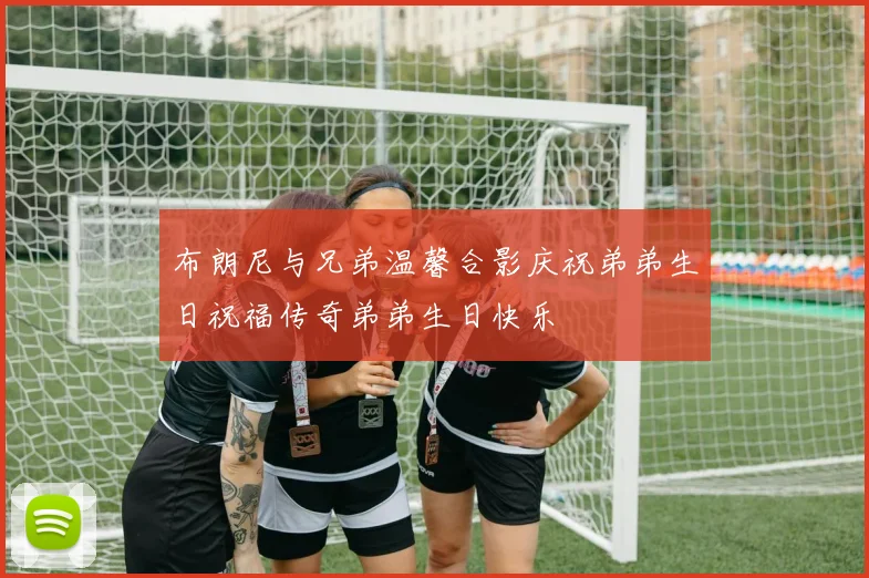 布朗尼与兄弟温馨合影庆祝弟弟生日祝福传奇弟弟生日快乐
