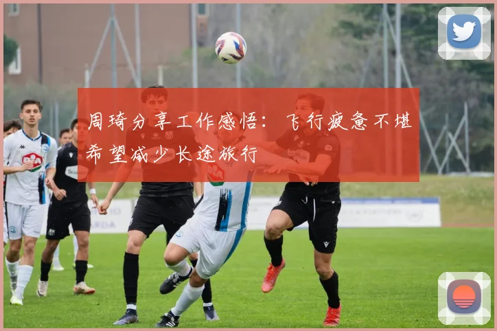 周琦分享工作感悟：飞行疲惫不堪希望减少长途旅行
