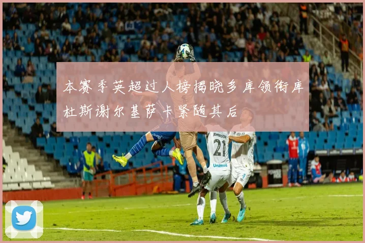 本赛季英超过人榜揭晓多库领衔库杜斯谢尔基萨卡紧随其后