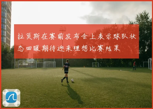 拉莫斯在赛前发布会上表示球队状态回暖期待迎来理想比赛结果