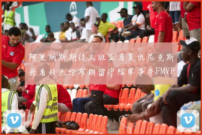 阿里纳斯期待文班亚马复仇尼克斯并看好杰伦布朗留守绿军争夺FMVP