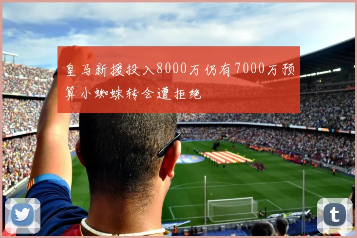 皇马新援投入8000万仍有7000万预算小蜘蛛转会遭拒绝